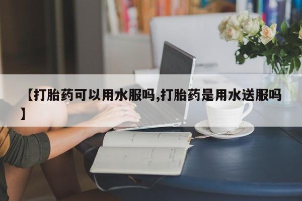 紫竹药业打胎药网购【打胎药可以用水服吗,打胎药是用水送服吗】