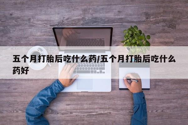 紫竹药业打胎药网购五个月打胎后吃什么药/五个月打胎后吃什么药好