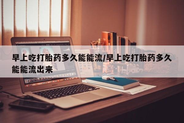 紫竹药业打胎药网购早上吃打胎药多久能能流/早上吃打胎药多久能能流出来