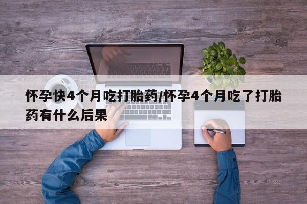 紫竹药业打胎药网购怀孕快4个月吃打胎药/怀孕4个月吃了打胎药有什么后果