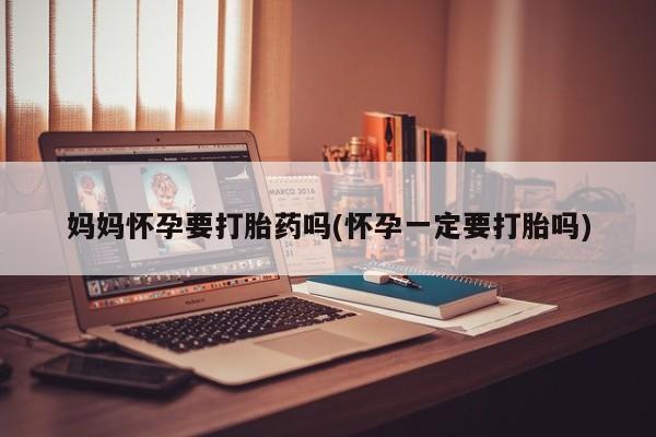 紫竹药业打胎药网购妈妈怀孕要打胎药吗(怀孕一定要打胎吗)