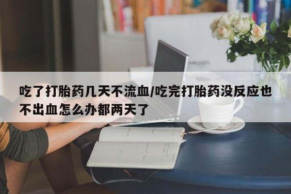 紫竹药业打胎药网购吃了打胎药几天不流血/吃完打胎药没反应也不出血怎么办都两天了