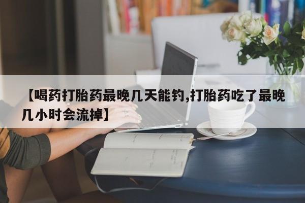 紫竹药业打胎药网购【喝药打胎药最晚几天能钓,打胎药吃了最晚几小时会流掉】