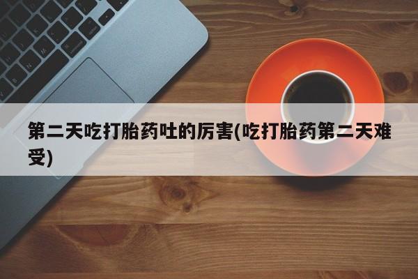 紫竹药业打胎药网购第二天吃打胎药吐的厉害(吃打胎药第二天难受)