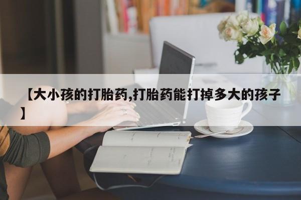 紫竹药业打胎药网购【大小孩的打胎药,打胎药能打掉多大的孩子】