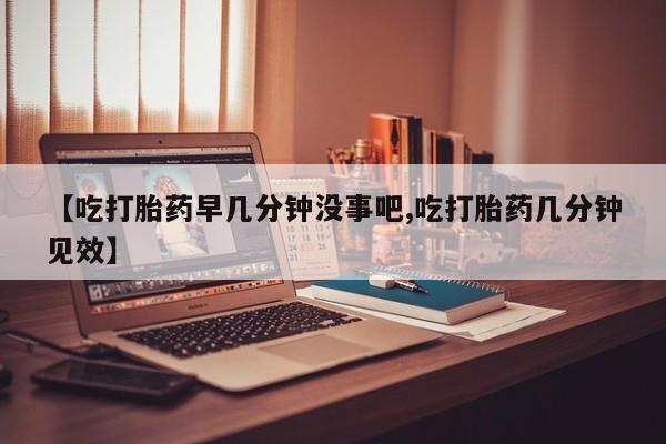 紫竹药业打胎药网购【吃打胎药早几分钟没事吧,吃打胎药几分钟见效】