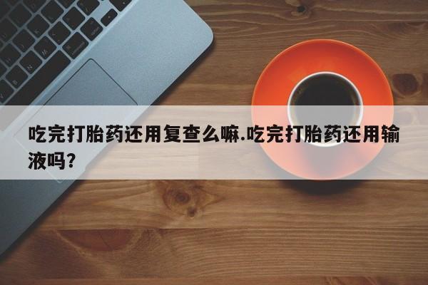 紫竹药业打胎药网购吃完打胎药还用复查么嘛.吃完打胎药还用输液吗？