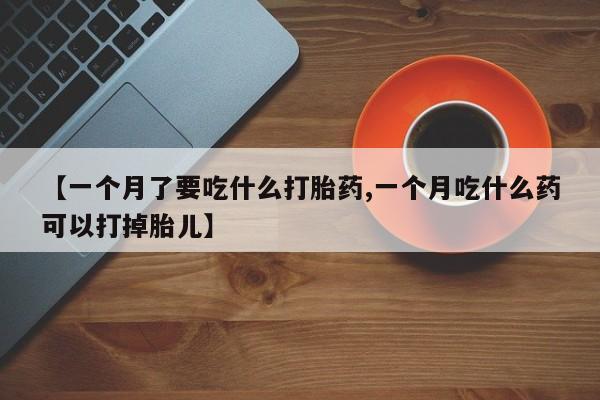 紫竹药业打胎药网购【一个月了要吃什么打胎药,一个月吃什么药可以打掉胎儿】