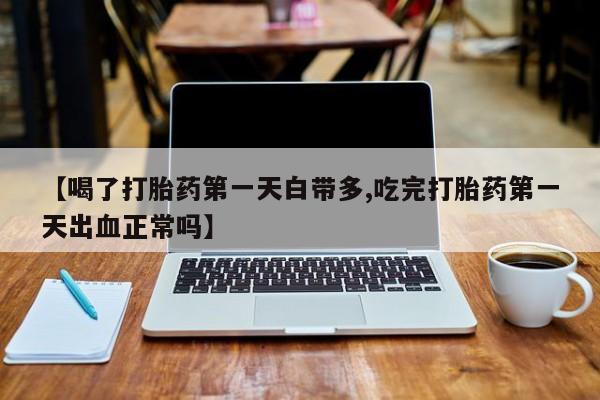 紫竹药业打胎药网购【喝了打胎药第一天白带多,吃完打胎药第一天出血正常吗】