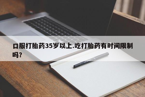 紫竹药业打胎药网购口服打胎药35岁以上.吃打胎药有时间限制吗？