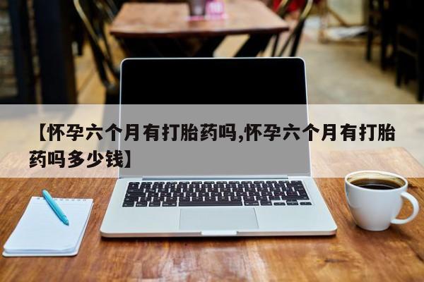 紫竹药业打胎药网购【怀孕六个月有打胎药吗,怀孕六个月有打胎药吗多少钱】