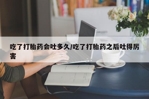 紫竹药业打胎药网购吃了打胎药会吐多久/吃了打胎药之后吐得厉害