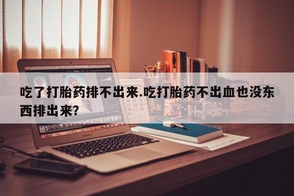 紫竹药业打胎药网购吃了打胎药排不出来.吃打胎药不出血也没东西排出来？