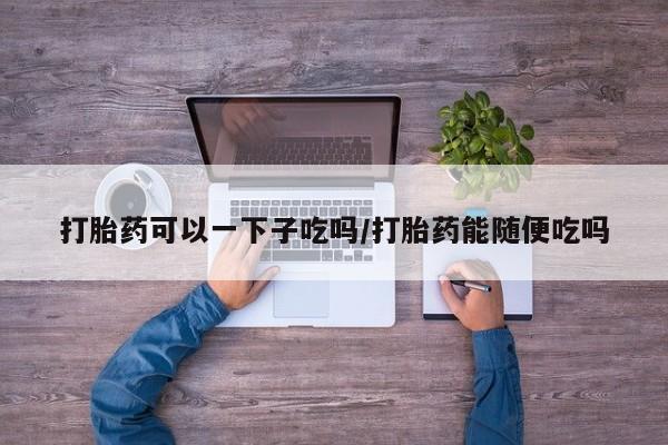 紫竹药业打胎药网购打胎药可以一下子吃吗/打胎药能随便吃吗