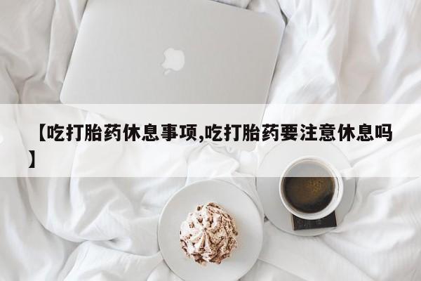 紫竹药业打胎药网购【吃打胎药休息事项,吃打胎药要注意休息吗】