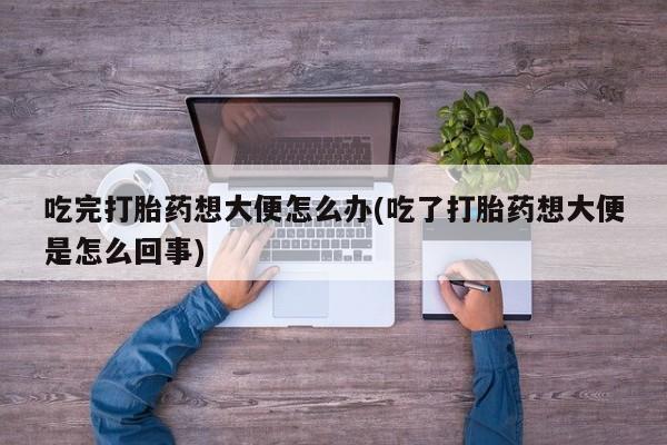 紫竹药业打胎药网购吃完打胎药想大便怎么办(吃了打胎药想大便是怎么回事)