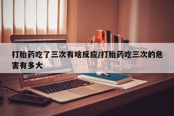 紫竹药业打胎药网购打胎药吃了三次有啥反应/打胎药吃三次的危害有多大