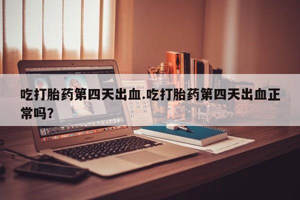 紫竹药业打胎药网购吃打胎药第四天出血.吃打胎药第四天出血正常吗？