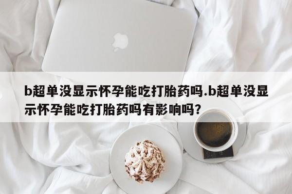 紫竹药业打胎药网购b超单没显示怀孕能吃打胎药吗.b超单没显示怀孕能吃打胎药吗有影响吗？