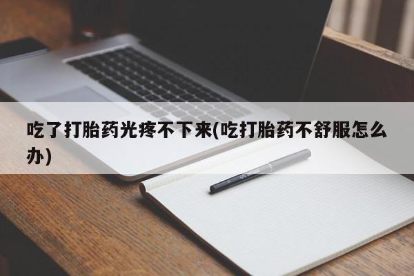 紫竹药业打胎药网购吃了打胎药光疼不下来(吃打胎药不舒服怎么办)