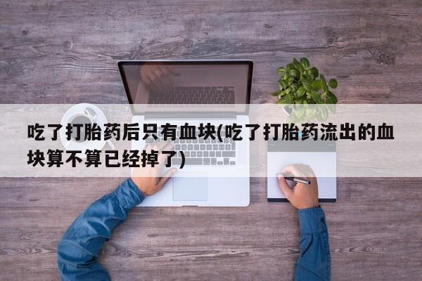 紫竹药业打胎药网购吃了打胎药后只有血块(吃了打胎药流出的血块算不算已经掉了)