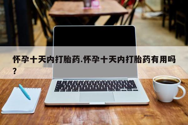 紫竹药业打胎药网购怀孕十天内打胎药.怀孕十天内打胎药有用吗？