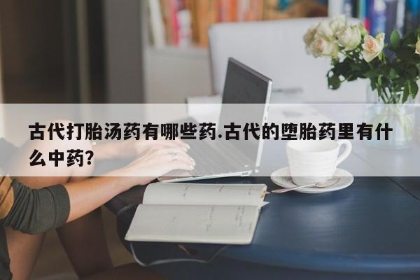 紫竹药业打胎药网购古代打胎汤药有哪些药.古代的堕胎药里有什么中药？
