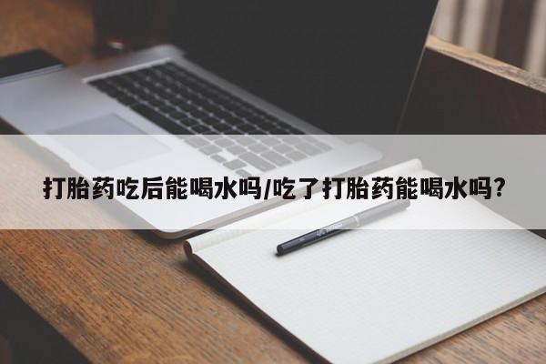 紫竹药业打胎药网购打胎药吃后能喝水吗/吃了打胎药能喝水吗?