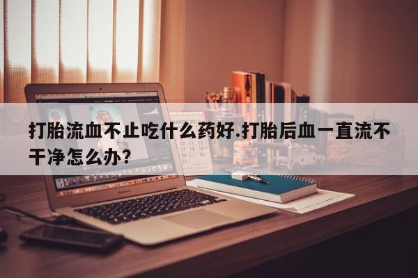 紫竹药业打胎药网购打胎流血不止吃什么药好.打胎后血一直流不干净怎么办？