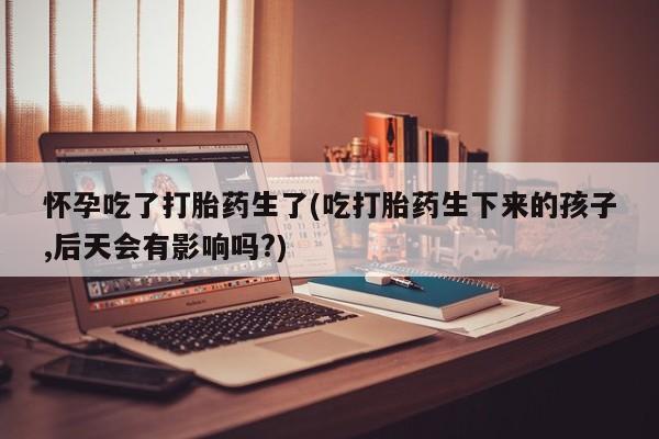 紫竹药业打胎药网购怀孕吃了打胎药生了(吃打胎药生下来的孩子,后天会有影响吗?)