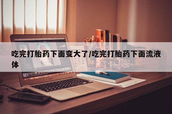 紫竹药业打胎药网购吃完打胎药下面变大了/吃完打胎药下面流液体