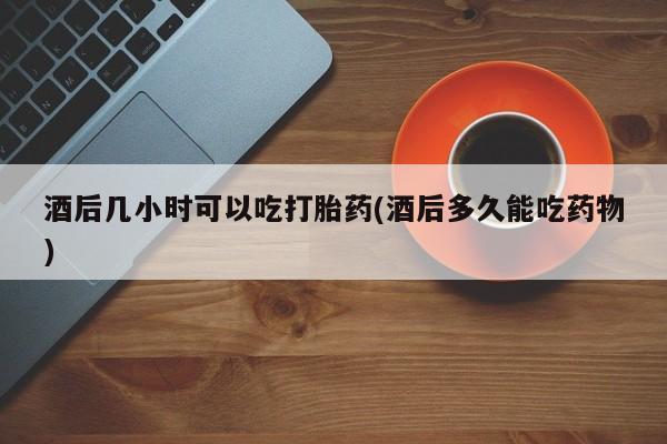 紫竹药业打胎药网购酒后几小时可以吃打胎药(酒后多久能吃药物)