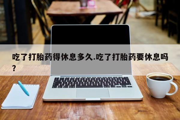 紫竹药业打胎药网购吃了打胎药得休息多久.吃了打胎药要休息吗？