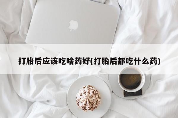 紫竹药业打胎药网购打胎后应该吃啥药好(打胎后都吃什么药)