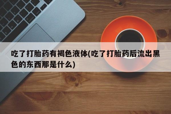 紫竹药业打胎药网购吃了打胎药有褐色液体(吃了打胎药后流出黑色的东西那是什么)