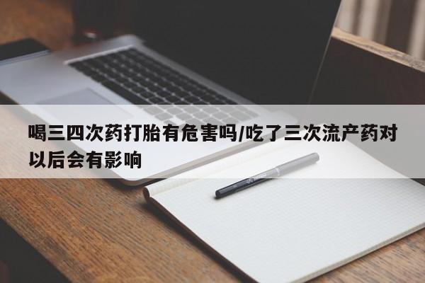 紫竹药业打胎药网购喝三四次药打胎有危害吗/吃了三次流产药对以后会有影响