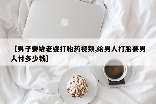 紫竹药业打胎药网购【男子要给老婆打胎药视频,给男人打胎要男人付多少钱】