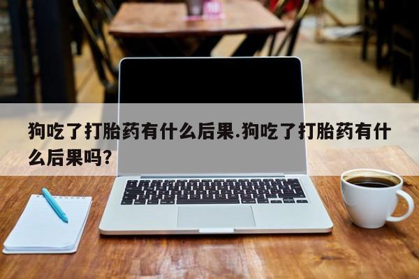 紫竹药业打胎药网购狗吃了打胎药有什么后果.狗吃了打胎药有什么后果吗？