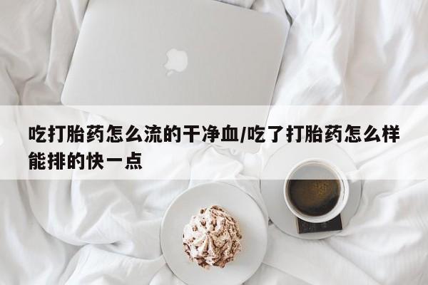 紫竹药业打胎药网购吃打胎药怎么流的干净血/吃了打胎药怎么样能排的快一点