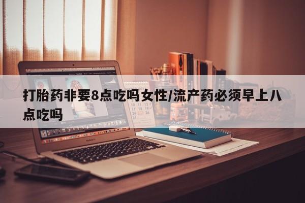 紫竹药业打胎药网购打胎药非要8点吃吗女性/流产药必须早上八点吃吗