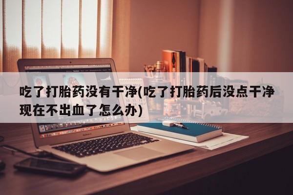 紫竹药业打胎药网购吃了打胎药没有干净(吃了打胎药后没点干净现在不出血了怎么办)
