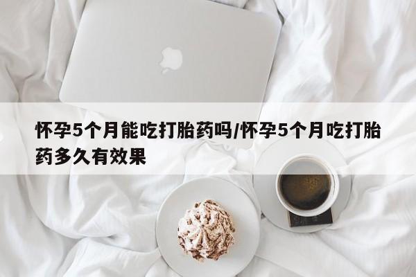 紫竹药业打胎药网购怀孕5个月能吃打胎药吗/怀孕5个月吃打胎药多久有效果