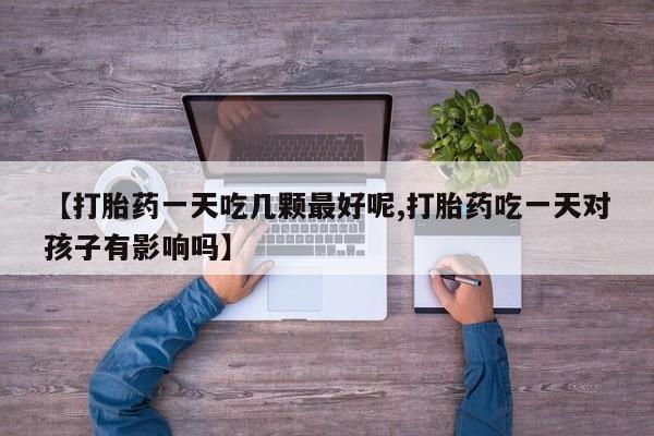 紫竹药业打胎药网购【打胎药一天吃几颗最好呢,打胎药吃一天对孩子有影响吗】