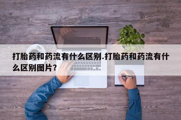 紫竹药业打胎药网购打胎药和药流有什么区别.打胎药和药流有什么区别图片？