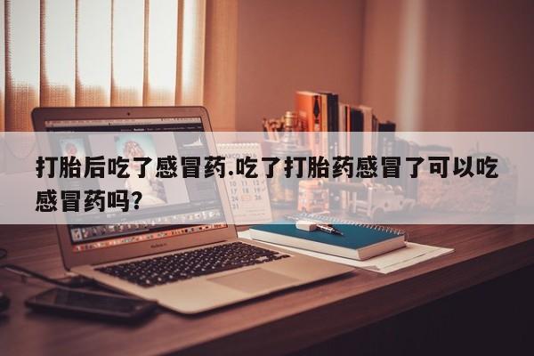 紫竹药业打胎药网购打胎后吃了感冒药.吃了打胎药感冒了可以吃感冒药吗？