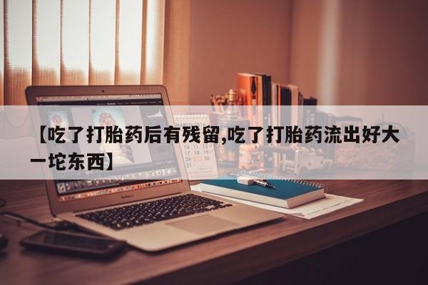 紫竹药业打胎药网购【吃了打胎药后有残留,吃了打胎药流出好大一坨东西】