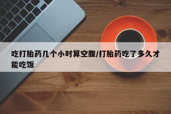 紫竹药业打胎药网购吃打胎药几个小时算空腹/打胎药吃了多久才能吃饭