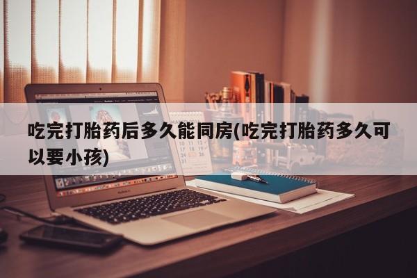 紫竹药业打胎药网购吃完打胎药后多久能同房(吃完打胎药多久可以要小孩)