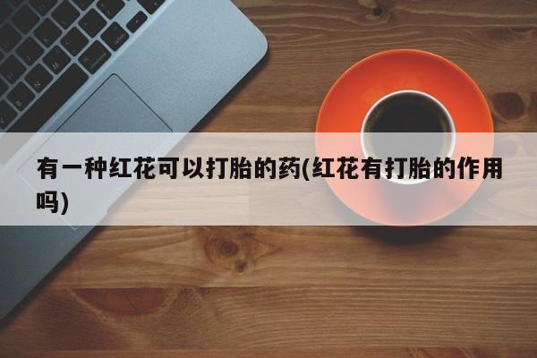 紫竹药业打胎药网购有一种红花可以打胎的药(红花有打胎的作用吗)
