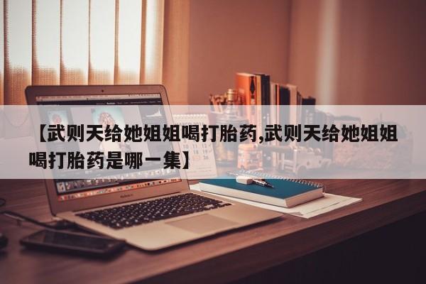 紫竹药业打胎药网购【武则天给她姐姐喝打胎药,武则天给她姐姐喝打胎药是哪一集】